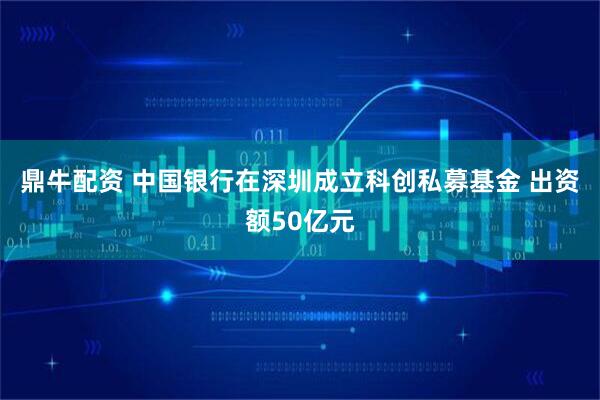 鼎牛配资 中国银行在深圳成立科创私募基金 出资额50亿元