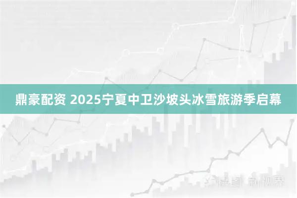 鼎豪配资 2025宁夏中卫沙坡头冰雪旅游季启幕