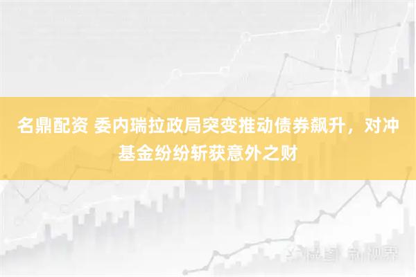 名鼎配资 委内瑞拉政局突变推动债券飙升，对冲基金纷纷斩获意外之财