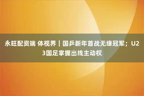 永旺配资端 体视界｜国乒新年首战无缘冠军；U23国足掌握出线主动权