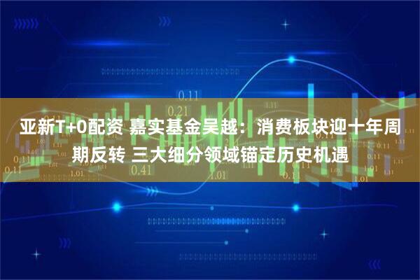 亚新T+0配资 嘉实基金吴越：消费板块迎十年周期反转 三大细分领域锚定历史机遇
