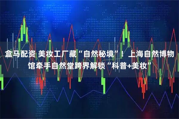 盒马配资 美妆工厂藏“自然秘境”！上海自然博物馆牵手自然堂跨界解锁“科普+美妆”