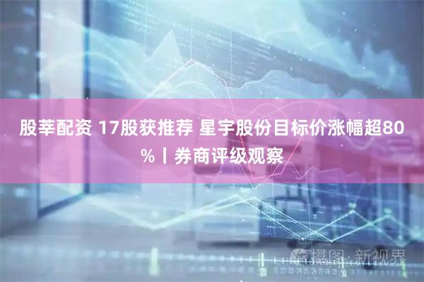股莘配资 17股获推荐 星宇股份目标价涨幅超80%丨券商评级观察