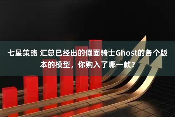 七星策略 汇总已经出的假面骑士Ghost的各个版本的模型，你购入了哪一款？