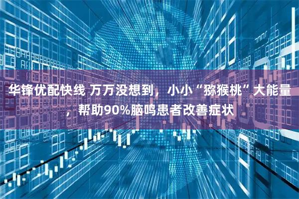 华锋优配快线 万万没想到，小小“猕猴桃”大能量，帮助90%脑鸣患者改善症状