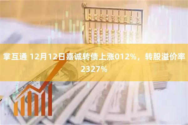 掌互通 12月12日嘉诚转债上涨012%，转股溢价率2327%