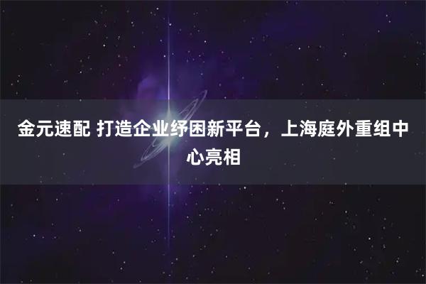 金元速配 打造企业纾困新平台，上海庭外重组中心亮相