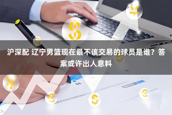沪深配 辽宁男篮现在最不该交易的球员是谁？答案或许出人意料