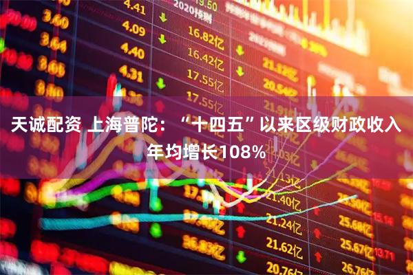 天诚配资 上海普陀：“十四五”以来区级财政收入年均增长108%