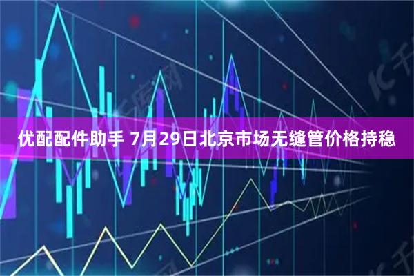 优配配件助手 7月29日北京市场无缝管价格持稳