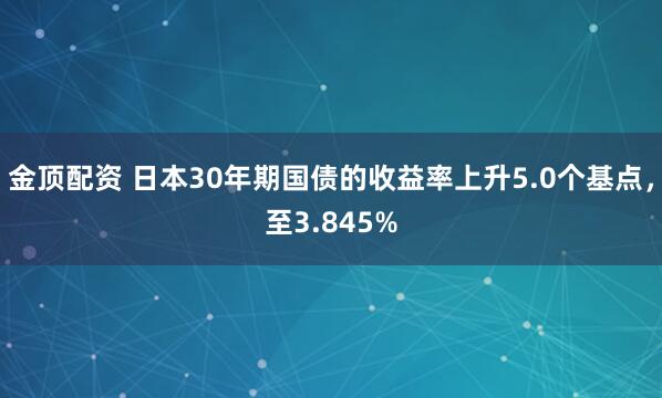 金顶配资 日本30年期国债的收益率上升5.0个基点，至3.845%