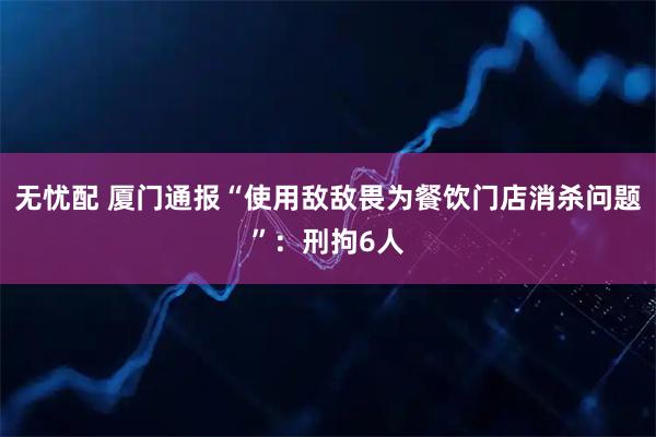 无忧配 厦门通报“使用敌敌畏为餐饮门店消杀问题”：刑拘6人